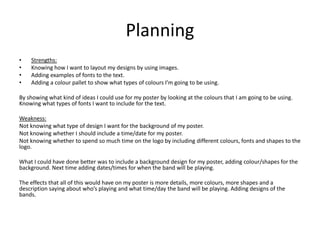 Planning
• Strengths:
• Knowing how I want to layout my designs by using images.
• Adding examples of fonts to the text.
• Adding a colour pallet to show what types of colours I’m going to be using.
By showing what kind of ideas I could use for my poster by looking at the colours that I am going to be using.
Knowing what types of fonts I want to include for the text.
Weakness:
Not knowing what type of design I want for the background of my poster.
Not knowing whether I should include a time/date for my poster.
Not knowing whether to spend so much time on the logo by including different colours, fonts and shapes to the
logo.
What I could have done better was to include a background design for my poster, adding colour/shapes for the
background. Next time adding dates/times for when the band will be playing.
The effects that all of this would have on my poster is more details, more colours, more shapes and a
description saying about who’s playing and what time/day the band will be playing. Adding designs of the
bands.
 