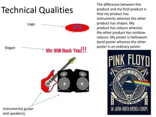 Technical Qualities
The difference between this
product and my final product is
that my product has
instruments whereas the other
product has shapes. My
product has colours whereas
the other product has rainbow
colours. My poster is Halloween
band poster whereas the other
poster is an ordinary poster.
Logo
Slogan
Instruments( guitar
and speakers).
 