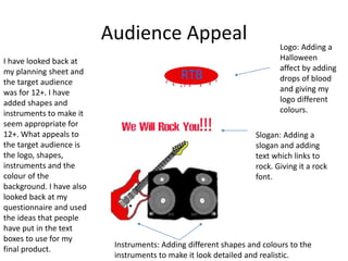 Audience Appeal
I have looked back at
my planning sheet and
the target audience
was for 12+. I have
added shapes and
instruments to make it
seem appropriate for
12+. What appeals to
the target audience is
the logo, shapes,
instruments and the
colour of the
background. I have also
looked back at my
questionnaire and used
the ideas that people
have put in the text
boxes to use for my
final product.
Logo: Adding a
Halloween
affect by adding
drops of blood
and giving my
logo different
colours.
Slogan: Adding a
slogan and adding
text which links to
rock. Giving it a rock
font.
Instruments: Adding different shapes and colours to the
instruments to make it look detailed and realistic.
 