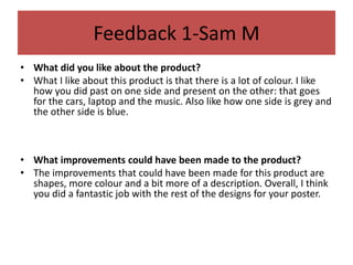 Feedback 1-Sam M
• What did you like about the product?
• What I like about this product is that there is a lot of colour. I like
how you did past on one side and present on the other: that goes
for the cars, laptop and the music. Also like how one side is grey and
the other side is blue.
• What improvements could have been made to the product?
• The improvements that could have been made for this product are
shapes, more colour and a bit more of a description. Overall, I think
you did a fantastic job with the rest of the designs for your poster.
 