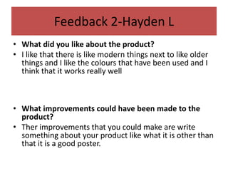 Feedback 2-Hayden L
• What did you like about the product?
• I like that there is like modern things next to like older
things and I like the colours that have been used and I
think that it works really well
• What improvements could have been made to the
product?
• Ther improvements that you could make are write
something about your product like what it is other than
that it is a good poster.
 