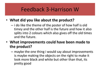 Feedback 3-Harrison W
• What did you like about the product?
– i do like the theme of the poster of how half is old
timey and the other half is the future and how it also
splits into 2 colours which also gives off the old times
and the future.
• What improvements could have been made to
the product?
– maybe the one thing i would say about improvements
is maybe making the objects on the right to make it
look more black and white but other than that, its
pretty good
 