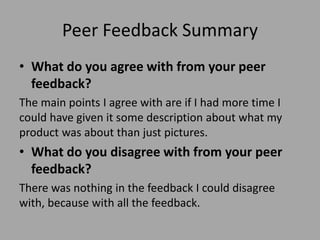Peer Feedback Summary
• What do you agree with from your peer
feedback?
The main points I agree with are if I had more time I
could have given it some description about what my
product was about than just pictures.
• What do you disagree with from your peer
feedback?
There was nothing in the feedback I could disagree
with, because with all the feedback.
 
