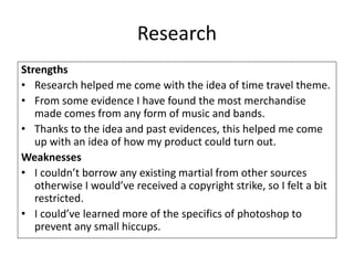 Research
Strengths
• Research helped me come with the idea of time travel theme.
• From some evidence I have found the most merchandise
made comes from any form of music and bands.
• Thanks to the idea and past evidences, this helped me come
up with an idea of how my product could turn out.
Weaknesses
• I couldn’t borrow any existing martial from other sources
otherwise I would’ve received a copyright strike, so I felt a bit
restricted.
• I could’ve learned more of the specifics of photoshop to
prevent any small hiccups.
 