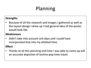 Planning
Strengths
• Because of all the research and images I gathered as well as
the layout design I drew up I had general idea of the poster
would look like.
Weaknesses
• Didn’t take into account sick days and I could have
incorporated that into my allotted time.
Effect
• Thanks to all this planning and time I was able to come up will
an accurate depiction of techno-pop time travel.
 