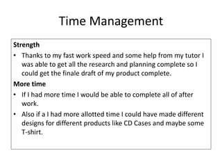 Time Management
Strength
• Thanks to my fast work speed and some help from my tutor I
was able to get all the research and planning complete so I
could get the finale draft of my product complete.
More time
• If I had more time I would be able to complete all of after
work.
• Also if a I had more allotted time I could have made different
designs for different products like CD Cases and maybe some
T-shirt.
 