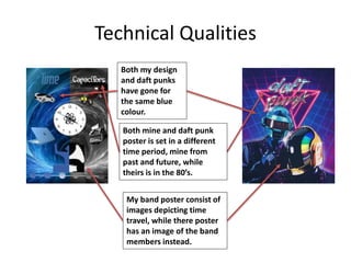 Technical Qualities
Both my design
and daft punks
have gone for
the same blue
colour.
Both mine and daft punk
poster is set in a different
time period, mine from
past and future, while
theirs is in the 80’s.
My band poster consist of
images depicting time
travel, while there poster
has an image of the band
members instead.
 