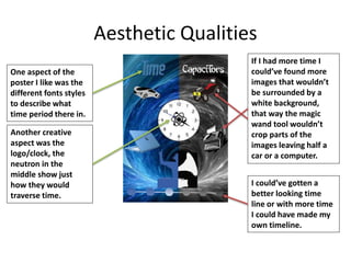 Aesthetic Qualities
One aspect of the
poster I like was the
different fonts styles
to describe what
time period there in.
Another creative
aspect was the
logo/clock, the
neutron in the
middle show just
how they would
traverse time.
If I had more time I
could’ve found more
images that wouldn’t
be surrounded by a
white background,
that way the magic
wand tool wouldn’t
crop parts of the
images leaving half a
car or a computer.
I could’ve gotten a
better looking time
line or with more time
I could have made my
own timeline.
 