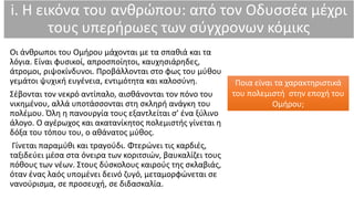 i. Η εικόνα του ανθρώπου: από τον Οδυσσέα μέχρι
τους υπερήρωες των σύγχρονων κόμικς
Οι άνθρωποι του Ομήρου μάχονται με τα σπαθιά και τα
λόγια. Είναι φυσικοί, απροσποίητοι, καυχησιάρηδες,
άτρομοι, ριψοκίνδυνοι. Προβάλλονται στο φως του μύθου
γεμάτοι ψυχική ευγένεια, εντιμότητα και καλοσύνη.
Σέβονται τον νεκρό αντίπαλο, αισθάνονται τον πόνο του
νικημένου, αλλά υποτάσσονται στη σκληρή ανάγκη του
πολέμου. Όλη η πανουργία τους εξαντλείται σ’ ένα ξύλινο
άλογο. Ο αγέρωχος και ακατανίκητος πολεμιστής γίνεται η
δόξα του τόπου του, ο αθάνατος μύθος.
Γίνεται παραμύθι και τραγούδι. Φτερώνει τις καρδιές,
ταξιδεύει μέσα στα όνειρα των κοριτσιών, βαυκαλίζει τους
πόθους των νέων. Στους δύσκολους καιρούς της σκλαβιάς,
όταν ένας λαός υπομένει δεινό ζυγό, μεταμορφώνεται σε
νανούρισμα, σε προσευχή, σε διδασκαλία.
Ποια είναι τα χαρακτηριστικά
του πολεμιστή στην εποχή του
Ομήρου;
 