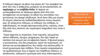 Ο πόλεμος άρχισε να χάνει ένα μέρος απ’ την ομορφιά του
από τότε που ο άνθρωπος μπόρεσε να αντικαταστήσει τα
αγχέμαχα με τα εκηβόλα όπλα. Κι άρχισε να
μεταμορφώνεται σε ολόσωμη φρίκη από τότε που
εστοχάστηκε να συντρίψει το ηθικό του αντιπάλου του,
χτυπώντας τον άμαχο πληθυσμό. Αυτό ήταν ήδη μια ατιμία.
Οι ατιμίες ολοένα και πολλαπλασιάζονται στους καιρούς
μας. Οι ακήρυκτοι πόλεμοι, οι πόλεμοι της ενέδρας, οι
αιφνιδιασμοί, σε εποχές φαινομενικής,έστω, ειρήνης, είναι
έξω από τους κανόνες του αιματηρού παιχνιδιού που είναι ο
πόλεμος.
Τώρα έρχονται οι πύραυλοι: ένας τεχνικός, κρυμμένος
κάπου αθέατος, ήσυχος, ψύχραιμος, δεν έχει παρά να
πατήσει ένα κουμπί και να αφανίσει λαούς. Η φυσική ρώμη,
η γενναιότητα, που θα μπορούσε, κατά την περίσταση, να
γίνεται και γενναιοφροσύνη, δεν παίζει πια κανένα ρόλο. Η
επική χειρονομία έχει πεθάνει. Έτσι είμαστε αναγκασμένοι
να ομολογήσουμε πως οι άγριοι του παρθένου δάσους, οι
απολίτιστοι, πολεμούν τιμιότερα από τους πολιτισμένους .
Ποια είναι τα
χαρακτηριστικά του
πολέμου στην
σύγχρονη εποχή;
 