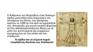 Ο Άνθρωπος του Βιτρούβιου είναι διάσημο
σχέδιο μεσυνοδευτικές σημειώσεις του
Λεονάρντο ντα Βίντσι, που φτιάχτηκε
περίπου το 1490 σε ένα από τα ημερολόγιά
του. Απεικονίζει μία γυμνή αντρική φιγούρα
σε δύο αλληλοκαλυπτόμενες θέσεις με τα
μέλη του ανεπτυγμένα και συγχρόνως
εγγεγραμμένη σε ένα κύκλο και ένα
τετράγωνο.
Το σχέδιο και το κείμενο συχνά
ονομάζονται Κανόνας των Αναλογιών
 