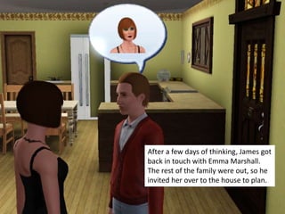 After a few days of thinking, James got
back in touch with Emma Marshall.
The rest of the family were out, so he
invited her over to the house to plan.
 