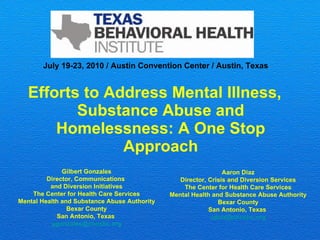 [object Object],Gilbert Gonzales Director, Communications  and Diversion Initiatives The Center for Health Care Services Mental Health and Substance Abuse Authority Bexar County San Antonio, Texas  [email_address] Aaron Diaz Director, Crisis and Diversion Services The Center for Health Care Services Mental Health and Substance Abuse Authority Bexar County San Antonio, Texas  [email_address] July 19-23, 2010 / Austin Convention Center / Austin, Texas 