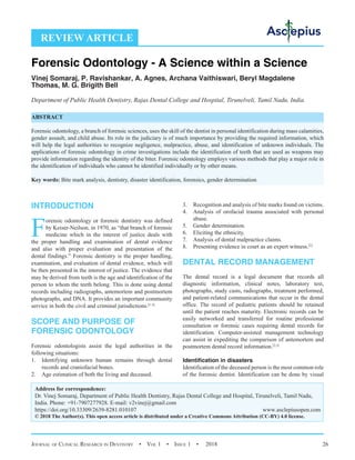 Journal of Clinical Research in Dentistry  •  Vol 1  • Issue 1  •  2018 26
INTRODUCTION
F
orensic odontology or forensic dentistry was defined
by Keiser-Neilson, in 1970, as “that branch of forensic
medicine which in the interest of justice deals with
the proper handling and examination of dental evidence
and also with proper evaluation and presentation of the
dental findings.” Forensic dentistry is the proper handling,
examination, and evaluation of dental evidence, which will
be then presented in the interest of justice. The evidence that
may be derived from teeth is the age and identification of the
person to whom the teeth belong. This is done using dental
records including radiographs, antemortem and postmortem
photographs, and DNA. It provides an important community
service in both the civil and criminal jurisdictions.[1-3]
SCOPE AND PURPOSE OF
FORENSIC ODONTOLOGY
Forensic odontologists assist the legal authorities in the
following situations:
1.	 Identifying unknown human remains through dental
records and craniofacial bones.
2.	 Age estimation of both the living and deceased.
3.	 Recognition and analysis of bite marks found on victims.
4.	 Analysis of orofacial trauma associated with personal
abuse.
5.	 Gender determination.
6.	 Eliciting the ethnicity.
7.	 Analysis of dental malpractice claims.
8.	 Presenting evidence in court as an expert witness.[2]
DENTAL RECORD MANAGEMENT
The dental record is a legal document that records all
diagnostic information, clinical notes, laboratory test,
photographs, study casts, radiographs, treatment performed,
and patient-related communications that occur in the dental
office. The record of pediatric patients should be retained
until the patient reaches maturity. Electronic records can be
easily networked and transferred for routine professional
consultation or forensic cases requiring dental records for
identification. Computer-assisted management technology
can assist in expediting the comparison of antemortem and
postmortem dental record information.[2,3]
Identification in disasters
Identification of the deceased person is the most common role
of the forensic dentist. Identification can be done by visual
REVIEW ARTICLE
Forensic Odontology - A Science within a Science
Vinej Somaraj, P. Ravishankar, A. Agnes, Archana Vaithiswari, Beryl Magdalene
Thomas, M. G. Brigith Bell
Department of Public Health Dentistry, Rajas Dental College and Hospital, Tirunelveli, Tamil Nadu, India
ABSTRACT
Forensic odontology, a branch of forensic sciences, uses the skill of the dentist in personal identification during mass calamities,
gender assault, and child abuse. Its role in the judiciary is of much importance by providing the required information, which
will help the legal authorities to recognize negligence, malpractice, abuse, and identification of unknown individuals. The
applications of forensic odontology in crime investigations include the identification of teeth that are used as weapons may
provide information regarding the identity of the biter. Forensic odontology employs various methods that play a major role in
the identification of individuals who cannot be identified individually or by other means.
Key words: Bite mark analysis, dentistry, disaster identification, forensics, gender determination
Address for correspondence:
Dr. Vinej Somaraj, Department of Public Health Dentistry, Rajas Dental College and Hospital, Tirunelveli, Tamil Nadu,
India. Phone: +91-7907277928. E-mail: 
https://doi.org/10.33309/2639-8281.010107 www.asclepiusopen.com
© 2018 The Author(s). This open access article is distributed under a Creative Commons Attribution (CC-BY) 4.0 license.
 
