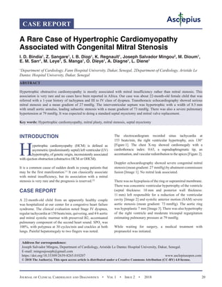 Journal of Clinical Cardiology and Diagnostics  •  Vol 1  •  Issue 2  •  2018 20
INTRODUCTION
Hypertrophic cardiomyopathy (HCM) is defined as
asymmetric (predominantly septal) left ventricular (LV)
hypertrophy, of genetic origin, inconsistently associated
with ejection obstruction (obstructive HCM or OHCM).
It is a common cause of sudden death in young patients that
may be the first manifestation.[1]
It can classically associate
with mitral insufficiency, but its association with a mitral
stenosis is very rare and the prognosis is reserved.[2]
CASE REPORT
A 22-month-old child from an apparently healthy couple
was hospitalized at our center for a congestive heart failure
syndrome. The clinical evaluation noted Stage IV dyspnea,
regular tachycardia at 150 beats/min, quivering, and 4/6 aortic
and mitral systolic murmur with preserved B2, accentuated
pulmonary component of the second heart sound. SPO2
was
100%, with polypnea at 30 cycles/min and crackles at both
lungs. Painful hepatomegaly to two fingers was noted.
The electrocardiogram recorded sinus tachycardia at
153 beats/min, the right ventricular hypertrophy, axis 130°
[Figure 1]. The chest X-ray showed cardiomegaly with a
cardiothoracic index: 0.63, a supradiaphragmatic tip, an
accentuation, and vascular redistribution to the apices [Figure 2].
Doppler echocardiography showed severe congenital mitral
stenosis (mean gradient: 27 mmHg) by abutment-commissure
fusion [Image 1]. No mitral leak associated.
There was no hypoplasia of the ring or supramitral membrane.
There was concentric ventricular hypertrophy of the ventricle
(septal thickness: 10 mm and posterior wall thickness:
11 mm) left responsible for a reduction of the ventricular
cavity [Image 2] and systolic anterior motion (SAM) severe
aortic stenosis (mean gradient: 73 mmHg). The aortic ring
was hypoplastic 7 mm [Image 3]. There was also hypertrophy
of the right ventricle and moderate tricuspid regurgitation
estimating pulmonary pressure at 79 mmHg.
While waiting for surgery, a medical treatment with
propranolol was initiated.
A Rare Case of Hypertrophic Cardiomyopathy
Associated with Congenital Mitral Stenosis
I. D. Bindia1
, Z. Sangare1
, I. B. Diop1
, K. Regnault1
, Joseph Salvador Mingou2
, M. Dioum1
,
E. M. Sarr1
, M. Leye1
, S. Manga1
, O. Dieye1
, A. Diagne1
, L. Diene1
1
Department of Cardiology, Fann Hospital University, Dakar, Senegal, 2Department of Cardiology, Aristide Le
Dantec Hospital University, Dakar, Senegal
ABSTRACT
Hypertrophic obstructive cardiomyopathy is mostly associated with mitral insufficiency rather than mitral stenosis. This
association is very rare and no cases have been reported in Africa. Our case was about 22-month-old female child that was
referred with a 1-year history of tachypnea and III to IV class of dyspnea. Transthoracic echocardiography showed serious
mitral stenosis and a mean gradient of 27 mmHg. The interventricular septum was hypertrophic with a width of 8.5 mm
with small aortic annulus, leading subaortic stenosis with a mean gradient of 73 mmHg. There was also a severe pulmonary
hypertension at 79 mmHg. It was expected to doing a standard septal myectomy and mitral valve replacement.
Key words: Hypertrophic cardiomyopathy, mitral plasty, mitral stenosis, septal myectomy
Address for correspondence:
Joseph Salvador Mingou, Department of Cardiology, Aristide Le Dantec Hospital University, Dakar, Senegal.
E-mail: mingoujoseph@gmail.com
https://doi.org/10.33309/2639-8265.010207 www.asclepiusopen.com
© 2018 The Author(s). This open access article is distributed under a Creative Commons Attribution (CC-BY) 4.0 license.
CASE REPORT
 