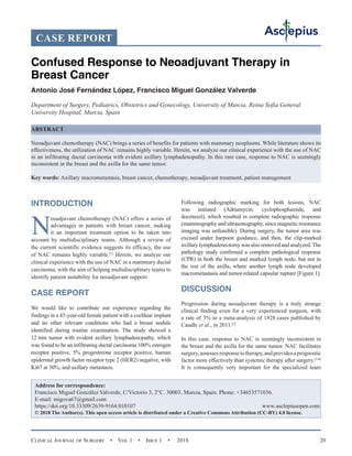 Clinical Journal of Surgery  •  Vol 1  •  Issue 1  •  2018 20
INTRODUCTION
N
eoadjuvant chemotherapy (NAC) offers a series of
advantages in patients with breast cancer, making
it an important treatment option to be taken into
account by multidisciplinary teams. Although a review of
the current scientific evidence suggests its efficacy, the use
of NAC remains highly variable.[1]
Herein, we analyze our
clinical experience with the use of NAC in a mammary ductal
carcinoma, with the aim of helping multidisciplinary teams to
identify patient suitability for neoadjuvant support.
CASE REPORT
We would like to contribute our experience regarding the
findings in a 45-year-old female patient with a cochlear implant
and no other relevant conditions who had a breast nodule
identified during routine examination. The study showed a
12 mm tumor with evident axillary lymphadenopathy, which
was found to be an infiltrating ductal carcinoma 100% estrogen
receptor positive, 5% progesterone receptor positive, human
epidermal growth factor receptor type 2 (HER2) negative, with
Ki67 at 30%, and axillary metastasis.
Following radiographic marking for both lesions, NAC
was initiated (Adriamycin, cyclophosphamide, and
docetaxel), which resulted in complete radiographic response
(mammography and ultrasonography, since magnetic resonance
imaging was unfeasible). During surgery, the tumor area was
excised under harpoon guidance, and then, the clip-marked
axillary lymphadenectomy was also removed and analyzed.The
pathology study confirmed a complete pathological response
(CPR) in both the breast and marked lymph node, but not in
the rest of the axilla, where another lymph node developed
macrometastasis and tumor-related capsular rupture [Figure 1].
DISCUSSION
Progression during neoadjuvant therapy is a truly strange
clinical finding even for a very experienced surgeon, with
a rate of 3% in a meta-analysis of 1928 cases published by
Caudle et al., in 2011.[2]
In this case, response to NAC is seemingly inconsistent in
the breast and the axilla for the same tumor. NAC facilitates
surgery,assessesresponsetotherapy,andprovidesaprognostic
factor more effectively than systemic therapy after surgery.[3-6]
It is consequently very important for the specialized team
CASE REPORT
Confused Response to Neoadjuvant Therapy in
Breast Cancer
Antonio José Fernández López, Francisco Miguel González Valverde
Department of Surgery, Pediatrics, Obstetrics and Gynecology, University of Murcia, Reina Sofía General
University Hospital, Murcia, Spain
ABSTRACT
Neoadjuvant chemotherapy (NAC) brings a series of benefits for patients with mammary neoplasms. While literature shows its
effectiveness, the utilization of NAC remains highly variable. Herein, we analyze our clinical experience with the use of NAC
in an infiltrating ductal carcinoma with evident axillary lymphadenopathy. In this rare case, response to NAC is seemingly
inconsistent in the breast and the axilla for the same tumor.
Key words: Axillary macrometastasis, breast cancer, chemotherapy, neoadjuvant treatment, patient management
Address for correspondence:
Francisco Miguel González Valverde, C/Victorio 3, 2°C. 30003, Murcia, Spain. Phone: +34653571036.
E-mail: 
https://doi.org/10.33309/2639-9164.010107 www.asclepiusopen.com
© 2018 The Author(s). This open access article is distributed under a Creative Commons Attribution (CC-BY) 4.0 license.
 