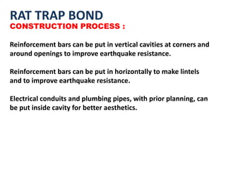 RAT TRAP BOND
CONSTRUCTION PROCESS :
Reinforcement bars can be put in vertical cavities at corners and
around openings to improve earthquake resistance.
Reinforcement bars can be put in horizontally to make lintels
and to improve earthquake resistance.
Electrical conduits and plumbing pipes, with prior planning, can
be put inside cavity for better aesthetics.
 