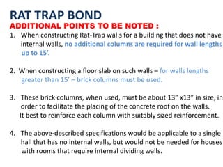 RAT TRAP BOND
ADDITIONAL POINTS TO BE NOTED :
1. When constructing Rat-Trap walls for a building that does not have
internal walls, no additional columns are required for wall lengths
up to 15’.
2. When constructing a floor slab on such walls – for walls lengths
greater than 15’ – brick columns must be used.
3. These brick columns, when used, must be about 13” x13” in size, in
order to facilitate the placing of the concrete roof on the walls.
It best to reinforce each column with suitably sized reinforcement.
4. The above-described specifications would be applicable to a single
hall that has no internal walls, but would not be needed for houses
with rooms that require internal dividing walls.
 