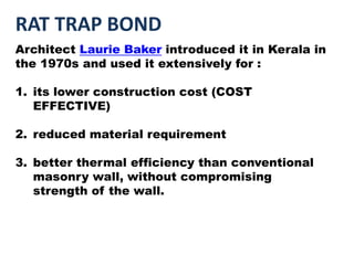 RAT TRAP BOND
Architect Laurie Baker introduced it in Kerala in
the 1970s and used it extensively for :
1. its lower construction cost (COST
EFFECTIVE)
2. reduced material requirement
3. better thermal efficiency than conventional
masonry wall, without compromising
strength of the wall.
 