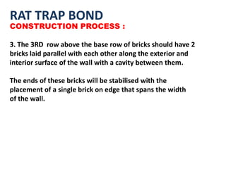 RAT TRAP BOND
CONSTRUCTION PROCESS :
3. The 3RD row above the base row of bricks should have 2
bricks laid parallel with each other along the exterior and
interior surface of the wall with a cavity between them.
The ends of these bricks will be stabilised with the
placement of a single brick on edge that spans the width
of the wall.
 