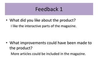 Feedback 1
• What did you like about the product?
I like the interactive parts of the magazine.
• What improvements could have been made to
the product?
More articles could be included in the magazine.
 