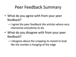 Peer Feedback Summary
• What do you agree with from your peer
feedback?
– I agree the peer feedback the articles where very
interactive and plenty to do.
• What do you disagree with from your peer
feedback?
– I disagree about the cropping its meant to look
like the zombie is hanging of the edge
 