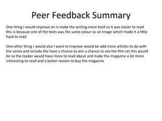 Peer Feedback Summary
One thing I would improve on is make the writing more bold so it was easier to read
this is because one of the texts was the same colour as an image which made it a little
hard to read
One other thing I would also I want to improve would be add more articles to do with
the series and include the have a chance to win a chance to see the film set this would
be so the reader would have more to read about and make the magazine a lot more
interesting to read and a better reason to buy the magazine
 