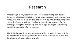 Research
• One strength in my research is that I looked at similar products and
looked at what I could do better then that product and use in my own way
what went well for there product and use it in my own product. One other
strength of my research was I looked at magazines that where for the
same age rating this would help with what type of images and wording
would be appropriate for my product.
• One thing I would do to improve my research is research into more things
to do with the other magazines and what there subtitles are as well and
how I can implement it into my work.
 