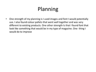 Planning
• One strength of my planning is I used images and font I would potentially
use. I also found colour pallets that went well together and was very
different to existing products. One other strength Is that I found font that
look like something that would be in my type of magazine. One thing I
would do to improve
 