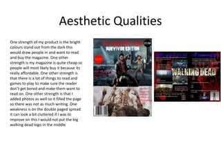 Aesthetic Qualities
One strength of my product is the bright
colours stand out from the dark this
would draw people in and want to read
and buy the magazine. One other
strength is my magazine is quite cheap so
people will most likely buy it because its
really affordable. One other strength is
that there is a lot of things to read and
games to play to make sure the reader
don’t get bored and make them want to
read on. One other strength is that I
added photos as well so it filled the page
so there was not as much writing. One
weakness is on the double paged spread
it can look a bit cluttered if I was to
improve on this I would not put the big
walking dead logo in the middle
 