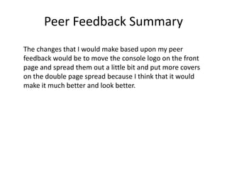 Peer Feedback Summary
The changes that I would make based upon my peer
feedback would be to move the console logo on the front
page and spread them out a little bit and put more covers
on the double page spread because I think that it would
make it much better and look better.
 