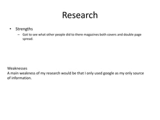 Research
• Strengths
– Got to see what other people did to there magazines both covers and double page
spread.
Weaknesses
A main weakness of my research would be that I only used google as my only source
of information.
 