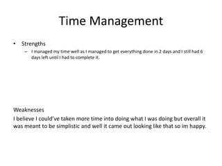 Time Management
• Strengths
– I managed my time well as I managed to get everything done in 2 days and I still had 6
days left until I had to complete it.
Weaknesses
I believe I could’ve taken more time into doing what I was doing but overall it
was meant to be simplistic and well it came out looking like that so im happy.
 