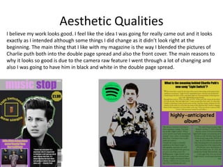 Aesthetic Qualities
I believe my work looks good. I feel like the idea I was going for really came out and it looks
exactly as I intended although some things I did change as it didn’t look right at the
beginning. The main thing that I like with my magazine is the way I blended the pictures of
Charlie puth both into the double page spread and also the front cover. The main reasons to
why it looks so good is due to the camera raw feature I went through a lot of changing and
also I was going to have him in black and white in the double page spread.
 