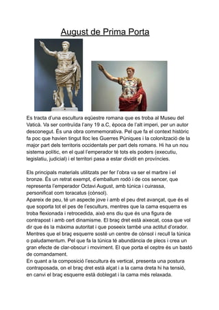 August de Prima Porta
Es tracta d’una escultura eqüestre romana que es troba al Museu del
Vaticà. Va ser contruïda l’any 19 a.C, època de l’alt imperi, per un autor
desconegut. És una obra commemorativa. Pel que fa el context històric
fa poc que havien tingut lloc les Guerres Púniques i la colonització de la
major part dels territoris occidentals per part dels romans. Hi ha un nou
sistema polític, en el qual l’emperador té tots els poders (executiu,
legislatiu, judicial) i el territori pasa a estar dividit en províncies.
Els principals materials utilitzats per fer l’obra va ser el marbre i el
bronze. És un retrat exempt, d’emballum rodó i de cos sencer, que
representa l’emperador Octavi August, amb túnica i cuirassa,
personificat com toracatus (cònsol).
Apareix de peu, té un aspecte jove i amb el peu dret avançat, que és el
que soporta tot el pes de l’esculturs, mentres que la cama esquerra es
troba flexionada i retrocedida, això ens diu que és una figura de
contrapost i amb cert dinamisme. El braç dret està aixecat, cosa que vol
dir que és la màxima autoritat i que poseeix també una actitut d’orador.
Mentres que el braç esquerre sosté un centre de cònsol i recull la túnica
o paludamentum. Pel que fa la túnica té abundància de plecs i crea un
gran efecte de clar-obscur i moviment. El que porta el ceptre és un bastó
de comandament.
En quant a la composició l’escultura és vertical, presenta una postura
contraposada, on el braç dret està alçat i a la cama dreta hi ha tensió,
en canvi el braç esquerre està doblegat i la cama més relaxada.
 