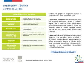 Inspección Técnica
Control de Calidad
Existen dos grupos de exigencias sujetas a
control durante el desarrollo de la obra:
Condiciones administrativas: relacionadas con
los aspectos financieros, plazos y normas
legales, que se producen como consecuencia
de la materialización del proyecto y que en
definitiva tienen un carácter temporal, puesto
que pierden importancia una vez terminado el
contrato.
Condiciones técnicas: referidas directamente al
proyecto y su ejecución, objeto principal y
directo del contrato y cuyos resultados tienen
validez permanente durante la vida útil de la
obra terminada, cumpliendo completamente
respecto a su estabilidad, durabilidad,
habitabilidad y belleza.
MINVU, 2007, Manual de Inspección Técnica de Obras.
Ventajas del Control de Calidad
 