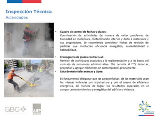 Inspección Técnica
Actividades
• Cuadro de control de fechas y plazos:
Coordinación de actividades de manera de evitar problemas de
humedad en materiales, contaminación interior y daño a materiales y
sus propiedades. Se recomienda considerar fechas de revisión de
partidas que involucren eficiencia energética, sustentabilidad y
habitabilidad.
• Cronograma de plazos contractual:
Revisión de actividades asociadas a la reglamentación y a las bases del
contrato de naturaleza administrativa. Ello permite al ITO, detectar,
proyectar y agregar elementos no contemplados previamente.
• Lista de materiales marcas y tipos:
Es fundamental chequear que las características de los materiales sean
las mismas indicadas por arquitectura y por el asesor de eficiencia
energética, de manera de lograr los resultados esperados en el
comportamiento térmico y energético del edificio o vivienda.
 