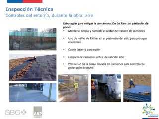 Inspección Técnica
Controles del entorno, durante la obra: aire
Estrategias para mitigar la contaminación de Aire con partículas de
polvo:
• Mantener limpio y húmedo el sector de transito de camiones
• Uso de mallas de Rachel en el perímetro del sitio para proteger
el entorno
• Cubrir la tierra para evitar
• Limpieza de camiones antes de salir del sitio
• Protección de la tierra llevada en Camiones para controlar la
generación de polvo
 