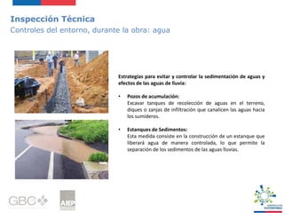 Inspección Técnica
Controles del entorno, durante la obra: agua
Estrategias para evitar y controlar la sedimentación de aguas y
efectos de las aguas de lluvia:
• Pozos de acumulación:
Excavar tanques de recolección de aguas en el terreno,
diques o zanjas de infiltración que canalicen las aguas hacia
los sumideros.
• Estanques de Sedimentos:
Esta medida consiste en la construcción de un estanque que
liberará agua de manera controlada, lo que permite la
separación de los sedimentos de las aguas lluvias.
 