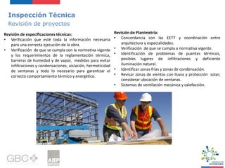 Inspección Técnica
Revisión de proyectos
Revisión de especificaciones técnicas:
• Verificación que esté toda la información necesaria
para una correcta ejecución de la obra.
• Verificación de que se cumpla con la normativa vigente
y los requerimientos de la reglamentación térmica,
barreras de humedad y de vapor, medidas para evitar
infiltraciones y condensaciones, aislación, hermeticidad
de ventanas y todo lo necesario para garantizar el
correcto comportamiento térmico y energético.
Revisión de Planimetría:
• Concordancia con las EETT y coordinación entre
arquitectura y especialidades.
• Verificación de que se cumpla a normativa vigente.
• Identificación de problemas de puentes térmicos,
posibles lugares de infiltraciones y deficiente
iluminación natural.
• Identificar zonas frías y zonas de condensación.
• Revisar zonas de vientos con lluvia y protección solar;
considerar ubicación de ventanas.
• Sistemas de ventilación mecánica y calefacción.
 
