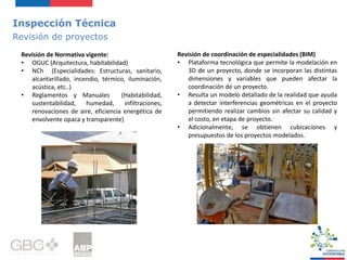 Inspección Técnica
Revisión de proyectos
Revisión de Normativa vigente:
• OGUC (Arquitectura, habitabilidad)
• NCh (Especialidades: Estructuras, sanitario,
alcantarillado, incendio, térmico, iluminación,
acústica, etc..)
• Reglamentos y Manuales (Habitabilidad,
sustentabilidad, humedad, infiltraciones,
renovaciones de aire, eficiencia energética de
envolvente opaca y transparente)
Revisión de coordinación de especialidades (BIM)
• Plataforma tecnológica que permite la modelación en
3D de un proyecto, donde se incorporan las distintas
dimensiones y variables que pueden afectar la
coordinación de un proyecto.
• Resulta un modelo detallado de la realidad que ayuda
a detectar interferencias geométricas en el proyecto
permitiendo realizar cambios sin afectar su calidad y
el costo, en etapa de proyecto.
• Adicionalmente, se obtienen cubicaciones y
presupuestos de los proyectos modelados.
 
