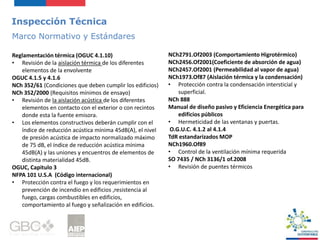 Inspección Técnica
Marco Normativo y Estándares
NCh2791.Of2003 (Comportamiento Higrotérmico)
NCh2456.Of2001(Coeficiente de absorción de agua)
NCh2457.Of2001 (Permeabilidad al vapor de agua)
NCh1973.Of87 (Aislación térmica y la condensación)
• Protección contra la condensación intersticial y
superficial.
NCh 888
Manual de diseño pasivo y Eficiencia Energética para
edificios públicos
• Hermeticidad de las ventanas y puertas.
O.G.U.C. 4.1.2 al 4.1.4
TdR estandarizados MOP
NCh1960.Of89
• Control de la ventilación mínima requerida
SO 7435 / NCh 3136/1 of.2008
• Revisión de puentes térmicos
Reglamentación térmica (OGUC 4.1.10)
• Revisión de la aislación térmica de los diferentes
elementos de la envolvente
OGUC 4.1.5 y 4.1.6
NCh 352/61 (Condiciones que deben cumplir los edificios)
NCh 352/2000 (Requisitos mínimos de ensayo)
• Revisión de la aislación acústica de los diferentes
elementos en contacto con el exterior o con recintos
donde esta la fuente emisora.
• Los elementos constructivos deberán cumplir con el
índice de reducción acústica mínima 45dB(A), el nivel
de presión acústica de impacto normalizado máximo
de 75 dB, el índice de reducción acústica mínima
45dB(A) y las uniones y encuentros de elementos de
distinta materialidad 45dB.
OGUC, Capitulo 3
NFPA 101 U.S.A (Código internacional)
• Protección contra el fuego y los requerimientos en
prevención de incendio en edificios ,resistencia al
fuego, cargas combustibles en edificios,
comportamiento al fuego y señalización en edificios.
 