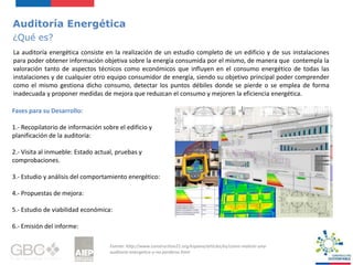 Auditoría Energética
¿Qué es?
La auditoría energética consiste en la realización de un estudio completo de un edificio y de sus instalaciones
para poder obtener información objetiva sobre la energía consumida por el mismo, de manera que contempla la
valoración tanto de aspectos técnicos como económicos que influyen en el consumo energético de todas las
instalaciones y de cualquier otro equipo consumidor de energía, siendo su objetivo principal poder comprender
como el mismo gestiona dicho consumo, detectar los puntos débiles donde se pierde o se emplea de forma
inadecuada y proponer medidas de mejora que reduzcan el consumo y mejoren la eficiencia energética.
Fuente: http://www.construction21.org/espana/articles/es/como-realizar-una-
auditoria-energetica-y-no-perderse.html
Fases para su Desarrollo:
1.- Recopilatorio de información sobre el edificio y
planificación de la auditoria:
2.- Visita al inmueble: Estado actual, pruebas y
comprobaciones.
3.- Estudio y análisis del comportamiento energético:
4.- Propuestas de mejora:
5.- Estudio de viabilidad económica:
6.- Emisión del informe:
 