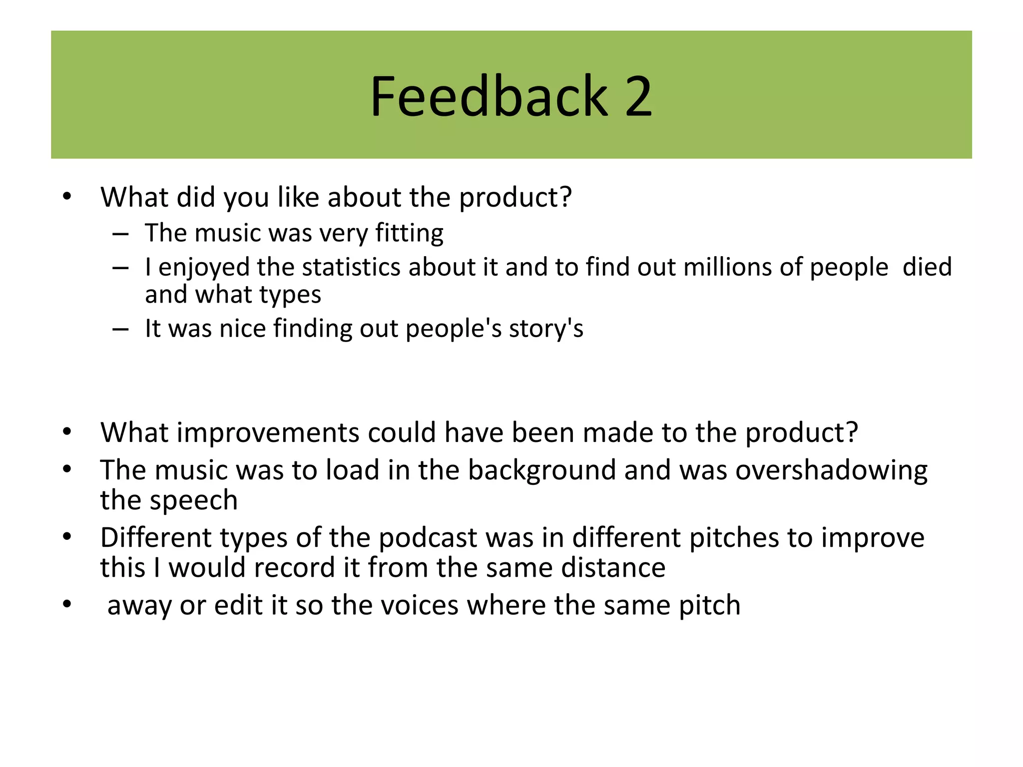 Feedback 2
• What did you like about the product?
– The music was very fitting
– I enjoyed the statistics about it and to find out millions of people died
and what types
– It was nice finding out people's story's
• What improvements could have been made to the product?
• The music was to load in the background and was overshadowing
the speech
• Different types of the podcast was in different pitches to improve
this I would record it from the same distance
• away or edit it so the voices where the same pitch
 