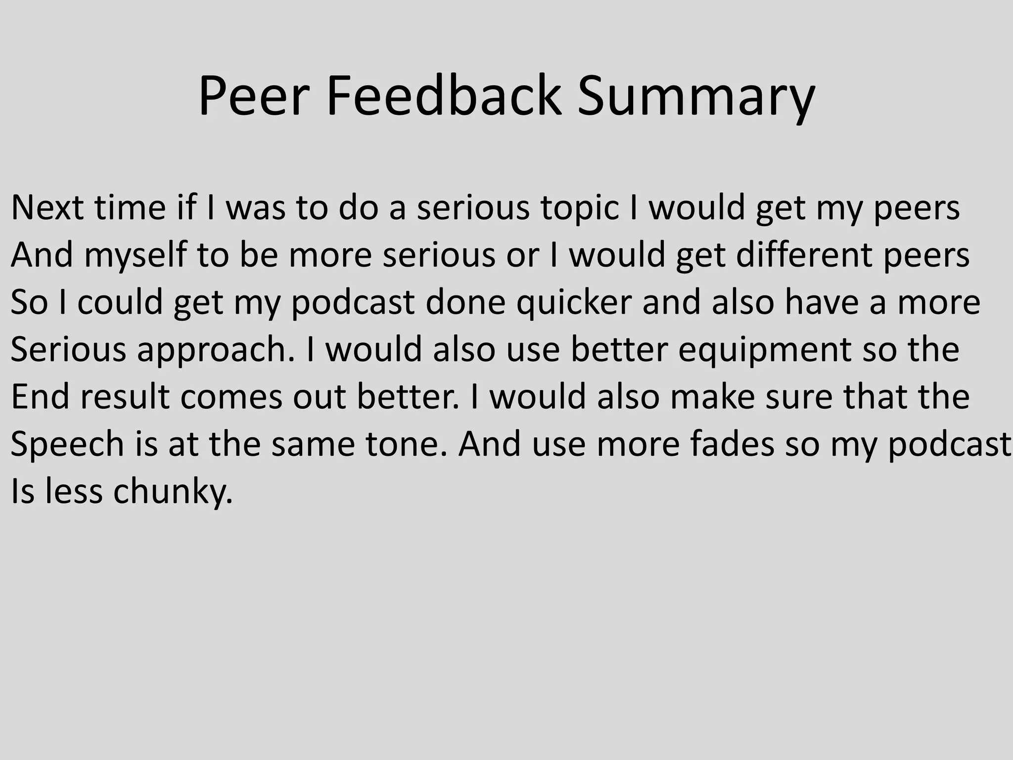 Peer Feedback Summary
Next time if I was to do a serious topic I would get my peers
And myself to be more serious or I would get different peers
So I could get my podcast done quicker and also have a more
Serious approach. I would also use better equipment so the
End result comes out better. I would also make sure that the
Speech is at the same tone. And use more fades so my podcast
Is less chunky.
 