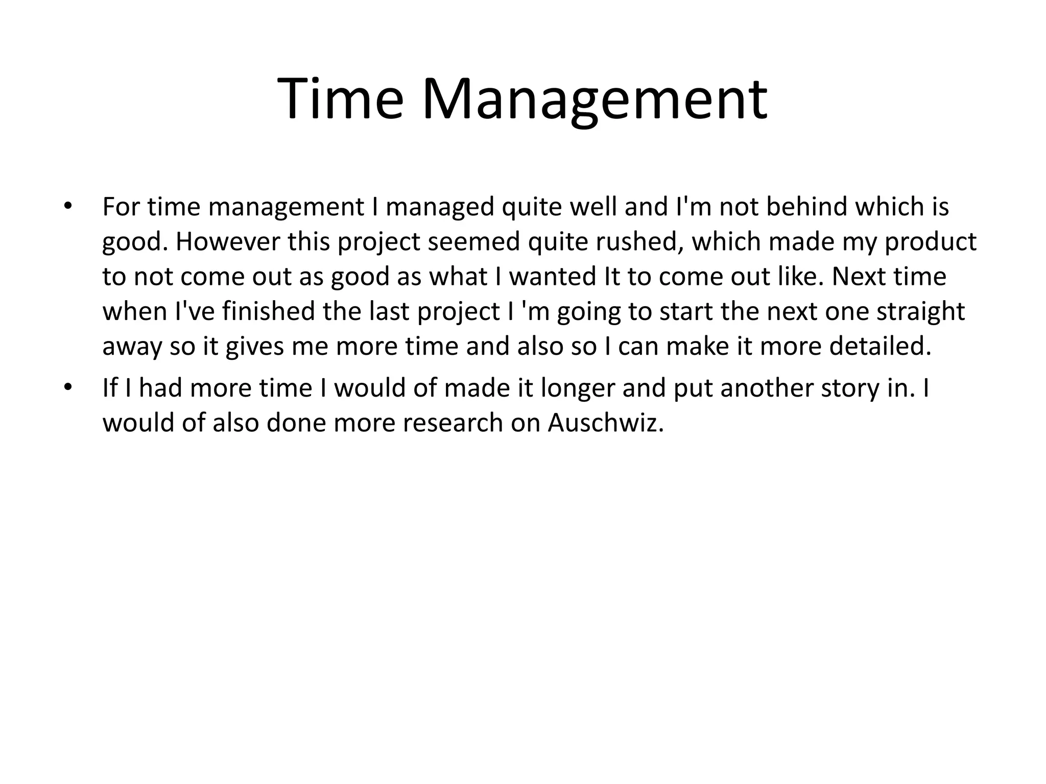 Time Management
• For time management I managed quite well and I'm not behind which is
good. However this project seemed quite rushed, which made my product
to not come out as good as what I wanted It to come out like. Next time
when I've finished the last project I 'm going to start the next one straight
away so it gives me more time and also so I can make it more detailed.
• If I had more time I would of made it longer and put another story in. I
would of also done more research on Auschwiz.
 