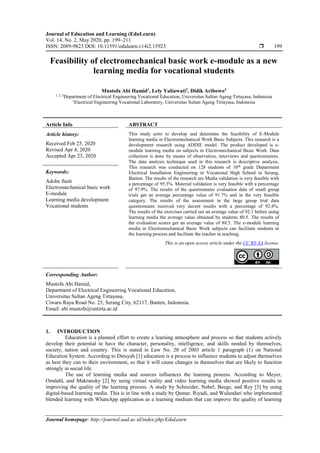 Journal of Education and Learning (EduLearn)
Vol. 14, No. 2, May 2020, pp. 199~211
ISSN: 2089-9823 DOI: 10.11591/edulearn.v14i2.15923  199
Journal homepage: http://journal.uad.ac.id/index.php/EduLearn
Feasibility of electromechanical basic work e-module as a new
learning media for vocational students
Mustofa Abi Hamid1
, Lely Yuliawati2
, Didik Aribowo3
1, 2, 3
Department of Electrical Engineering Vocational Education, Universitas Sultan Ageng Tirtayasa, Indonesia
1
Electrical Engineering Vocational Laboratory, Universitas Sultan Ageng Tirtayasa, Indonesia
Article Info ABSTRACT
Article history:
Received Feb 25, 2020
Revised Apr 4, 2020
Accepted Apr 23, 2020
This study aims to develop and determine the feasibility of E-Module
learning media in Electromechanical Work Basic Subjects. This research is a
development research using ADDIE model. The product developed is e-
module learning media on subjects in Electromechanical Basic Work. Data
collection is done by means of observation, interviews and questionnaires.
The data analysis technique used in this research is descriptive analysis.
This research was conducted on 128 students of 10th
grade Department
Electrical Installation Engineering in Vocational High School in Serang,
Banten. The results of the research are Media validation is very feasible with
a percentage of 95.3%. Material validation is very feasible with a percentage
of 97.9%. The results of the questionnaire evaluation data of small group
trials get an average percentage value of 91.7% and in the very feasible
category. The results of the assessment in the large group trial data
questionnaire received very decent results with a percentage of 92.4%.
The results of the exercises carried out an average value of 92.1 before using
learning media the average value obtained by students 80.5. The results of
the evaluation scores get an average value of 88.5. The e-module learning
media in Electromechanical Basic Work subjects can facilitate students in
the learning process and facilitate the teacher in teaching.
Keywords:
Adobe flash
Electromechanical basic work
E-module
Learning media development
Vocational students
This is an open access article under the CC BY-SA license.
Corresponding Author:
Mustofa Abi Hamid,
Department of Electrical Engineering Vocational Education,
Universitas Sultan Ageng Tirtayasa,
Ciwaru Raya Road No. 25, Serang City, 62117, Banten, Indonesia.
Email: abi.mustofa@untirta.ac.id
1. INTRODUCTION
Education is a planned effort to create a learning atmosphere and process so that students actively
develop their potential to have the character, personality, intelligence, and skills needed by themselves,
society, nation and country. This is stated in Law No. 20 of 2003 article 1 paragraph (1) on National
Education System. According to Dinsyah [1] education is a process to influence students to adjust themselves
as best they can to their environment, so that it will cause changes in themselves that are likely to function
strongly in social life.
The use of learning media and sources influences the learning process. According to Meyer,
Omdahl, and Makransky [2] by using virtual reality and video learning media showed positive results in
improving the quality of the learning process. A study by Schneider, Nebel, Beege, and Rey [3] by using
digital-based learning media. This is in line with a study by Qamar, Riyadi, and Wulandari who implemented
blended learning with WhatsApp application as a learning medium that can improve the quality of learning
 