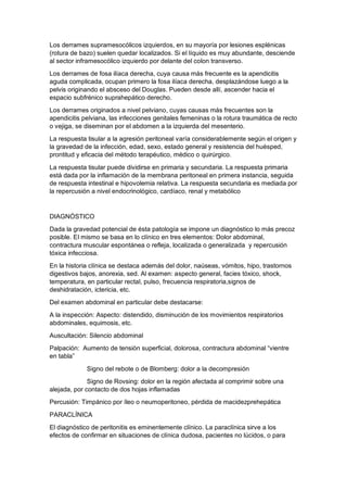Los derrames supramesocólicos izquierdos, en su mayoría por lesiones esplénicas
(rotura de bazo) suelen quedar localizados. Si el líquido es muy abundante, desciende
al sector inframesocólico izquierdo por delante del colon transverso.
Los derrames de fosa ilíaca derecha, cuya causa más frecuente es la apendicitis
aguda complicada, ocupan primero la fosa ilíaca derecha, desplazándose luego a la
pelvis originando el absceso del Douglas. Pueden desde allí, ascender hacia el
espacio subfrénico suprahepático derecho.
Los derrames originados a nivel pelviano, cuyas causas más frecuentes son la
apendicitis pelviana, las infecciones genitales femeninas o la rotura traumática de recto
o vejiga, se diseminan por el abdomen a la izquierda del mesenterio.
La respuesta tisular a la agresión peritoneal varía considerablemente según el origen y
la gravedad de la infección, edad, sexo, estado general y resistencia del huésped,
prontitud y eficacia del método terapéutico, médico o quirúrgico.
La respuesta tisular puede dividirse en primaria y secundaria. La respuesta primaria
está dada por la inflamación de la membrana peritoneal en primera instancia, seguida
de respuesta intestinal e hipovolemia relativa. La respuesta secundaria es mediada por
la repercusión a nivel endocrinológico, cardíaco, renal y metabólico
DIAGNÓSTICO
Dada la gravedad potencial de ésta patología se impone un diagnóstico lo más precoz
posible. El mismo se basa en lo clínico en tres elementos: Dolor abdominal,
contractura muscular espontánea o refleja, localizada o generalizada y repercusión
tóxica infecciosa.
En la historia clínica se destaca además del dolor, naúseas, vómitos, hipo, trastornos
digestivos bajos, anorexia, sed. Al examen: aspecto general, facies tóxico, shock,
temperatura, en particular rectal, pulso, frecuencia respiratoria,signos de
deshidratación, ictericia, etc.
Del examen abdominal en particular debe destacarse:
A la inspección: Aspecto: distendido, disminución de los movimientos respiratorios
abdominales, equimosis, etc.
Auscultación: Silencio abdominal
Palpación: Aumento de tensión superficial, dolorosa, contractura abdominal “vientre
en tabla”
Signo del rebote o de Blomberg: dolor a la decompresión
Signo de Rovsing: dolor en la región afectada al comprimir sobre una
alejada, por contacto de dos hojas inflamadas
Percusión: Timpánico por íleo o neumoperitoneo, pérdida de macidezprehepática
PARACLÍNICA
El diagnóstico de peritonitis es eminentemente clínico. La paraclínica sirve a los
efectos de confirmar en situaciones de clínica dudosa, pacientes no lúcidos, o para
 