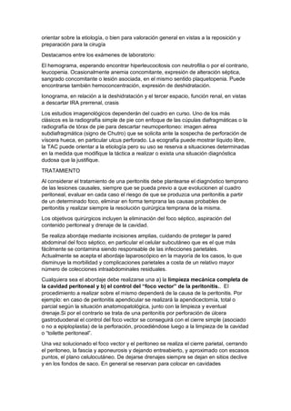 orientar sobre la etiología, o bien para valoración general en vistas a la reposición y
preparación para la cirugía
Destacamos entre los exámenes de laboratorio:
El hemograma, esperando encontrar hiperleucocitosis con neutrofilia o por el contrario,
leucopenia. Ocasionalmente anemia concomitante, expresión de alteración séptica,
sangrado concomitante o lesión asociada, en el mismo sentido plaquetopenia. Puede
encontrarse también hemoconcentración, expresión de deshidratación.
Ionograma, en relación a la deshidratación y el tercer espacio, función renal, en vistas
a descartar IRA prerrenal, crasis
Los estudios imagenológicos dependerán del cuadro en curso. Uno de los más
clásicos es la radiografía simple de pie con enfoque de las cúpulas diafragmáticas o la
radiografía de tórax de pie para descartar neumoperitoneo: imagen aérea
subdiafragmática (signo de Chutro) que se solicita ante la sospecha de perforación de
víscera hueca, en particular ulcus perforado. La ecografía puede mostrar líquido libre,
la TAC puede orientar a la etiología pero su uso se reserva a situaciones determinadas
en la medida que modifique la táctica a realizar o exista una situación diagnóstica
dudosa que la justifique.
TRATAMIENTO
Al considerar el tratamiento de una peritonitis debe plantearse el diagnóstico temprano
de las lesiones causales, siempre que se pueda previo a que evolucionen al cuadro
peritoneal, evaluar en cada caso el riesgo de que se produzca una peritonitis a partir
de un determinado foco, eliminar en forma temprana las causas probables de
peritonitis y realizar siempre la resolución quirúrgica temprana de la misma.
Los objetivos quirúrgicos incluyen la eliminación del foco séptico, aspiración del
contenido peritoneal y drenaje de la cavidad.
Se realiza abordaje mediante incisiones amplias, cuidando de proteger la pared
abdominal del foco séptico, en particular el celular subcutáneo que es el que más
fácilmente se contamina siendo responsable de las infecciones parietales.
Actualmente se acepta el abordaje laparoscópico en la mayoría de los casos, lo que
disminuye la morbilidad y complicaciones parietales a costa de un relativo mayor
número de colecciones intraabdominales residuales.
Cualquiera sea el abordaje debe realizarse una a) la limpieza mecánica completa de
la cavidad peritoneal y b) el control del “foco vector” de la peritonitis.. El
procedimiento a realizar sobre el mismo dependerá de la causa de la peritonitis. Por
ejemplo: en caso de peritonitis apendicular se realizará la apendicectomía, total o
parcial según la situación anatomopatológica, junto con la limpieza y eventual
drenaje.Si por el contrario se trata de una peritonitis por perforación de úlcera
gastroduodenal el control del foco vector se conseguirá con el cierre simple (asociado
o no a epiploplastia) de la perforación, procediéndose luego a la limpieza de la cavidad
o “toilette peritoneal”.
Una vez solucionado el foco vector y el peritoneo se realiza el cierre parietal, cerrando
el peritoneo, la fascia y aponeurosis y dejando entreabierto, y aproximado con escasos
puntos, el plano celulocutáneo. De dejarse drenajes siempre se dejan en sitios declive
y en los fondos de saco. En general se reservan para colocar en cavidades
 