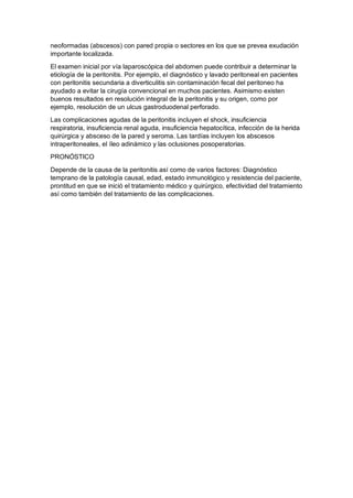 neoformadas (abscesos) con pared propia o sectores en los que se prevea exudación
importante localizada.
El examen inicial por vía laparoscópica del abdomen puede contribuir a determinar la
etiología de la peritonitis. Por ejemplo, el diagnóstico y lavado peritoneal en pacientes
con peritonitis secundaria a diverticulitis sin contaminación fecal del peritoneo ha
ayudado a evitar la cirugía convencional en muchos pacientes. Asimismo existen
buenos resultados en resolución integral de la peritonitis y su origen, como por
ejemplo, resolución de un ulcus gastroduodenal perforado.
Las complicaciones agudas de la peritonitis incluyen el shock, insuficiencia
respiratoria, insuficiencia renal aguda, insuficiencia hepatocítica, infección de la herida
quirúrgica y absceso de la pared y seroma. Las tardías incluyen los abscesos
intraperitoneales, el íleo adinámico y las oclusiones posoperatorias.
PRONÓSTICO
Depende de la causa de la peritonitis así como de varios factores: Diagnóstico
temprano de la patología causal, edad, estado inmunológico y resistencia del paciente,
prontitud en que se inició el tratamiento médico y quirúrgico, efectividad del tratamiento
así como también del tratamiento de las complicaciones.
 